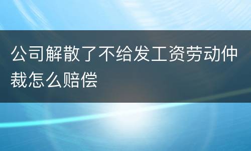 公司解散了不给发工资劳动仲裁怎么赔偿