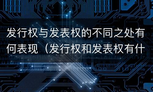 发行权与发表权的不同之处有何表现（发行权和发表权有什么区别）