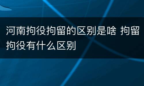 河南拘役拘留的区别是啥 拘留拘役有什么区别