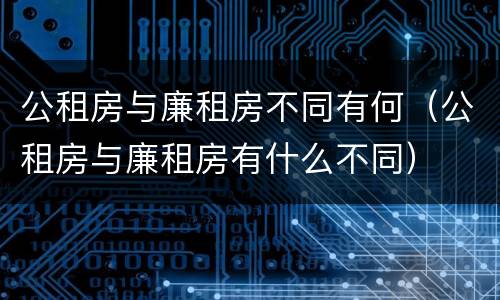 公租房与廉租房不同有何（公租房与廉租房有什么不同）