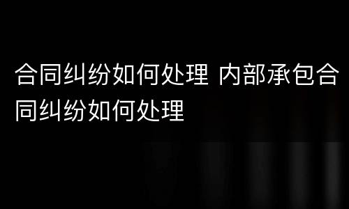 合同纠纷如何处理 内部承包合同纠纷如何处理