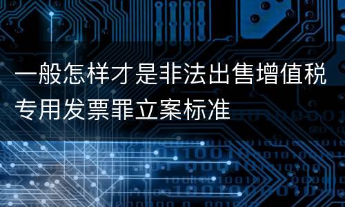 一般怎样才是非法出售增值税专用发票罪立案标准