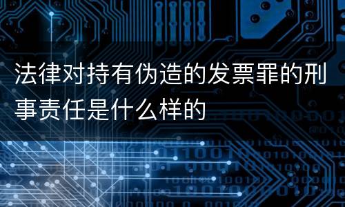 法律对持有伪造的发票罪的刑事责任是什么样的