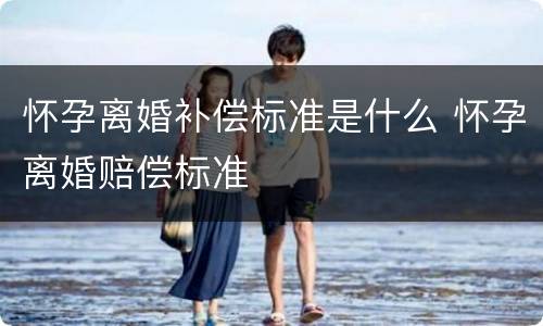 怀孕离婚补偿标准是什么 怀孕离婚赔偿标准