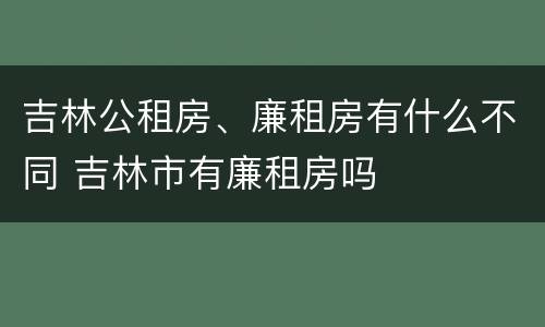 吉林公租房、廉租房有什么不同 吉林市有廉租房吗