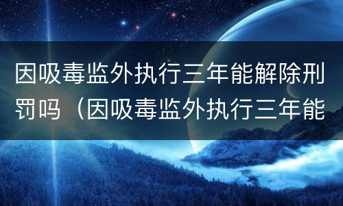 因吸毒监外执行三年能解除刑罚吗（因吸毒监外执行三年能解除刑罚吗）