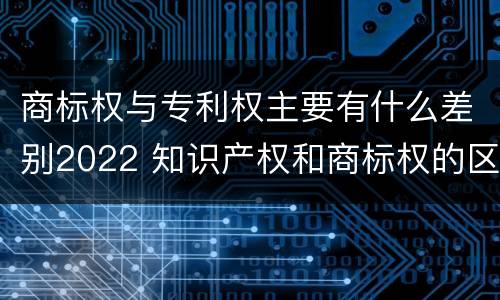 商标权与专利权主要有什么差别2022 知识产权和商标权的区别