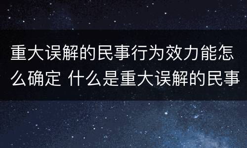 重大误解的民事行为效力能怎么确定 什么是重大误解的民事法律行为