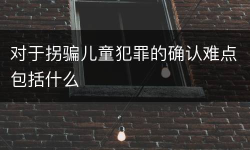 对于拐骗儿童犯罪的确认难点包括什么
