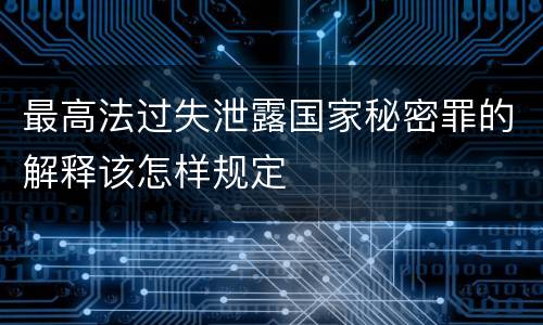 最高法过失泄露国家秘密罪的解释该怎样规定