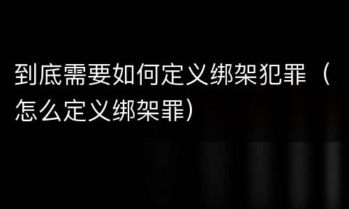 到底需要如何定义绑架犯罪（怎么定义绑架罪）