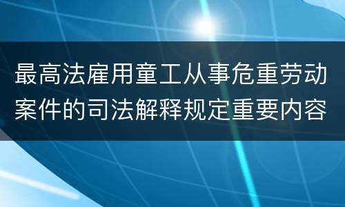 最高法雇用童工从事危重劳动案件的司法解释规定重要内容有哪些