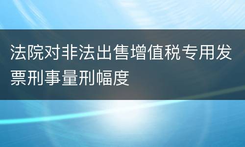 法院对非法出售增值税专用发票刑事量刑幅度