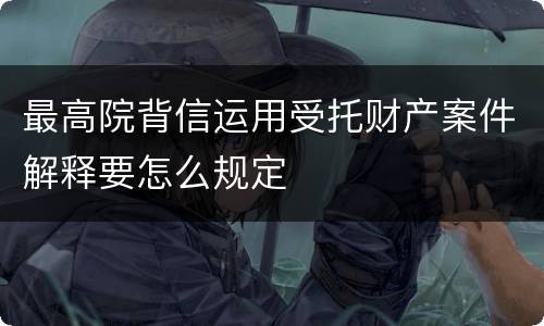 最高院背信运用受托财产案件解释要怎么规定