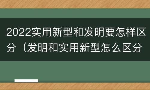 2022实用新型和发明要怎样区分（发明和实用新型怎么区分）