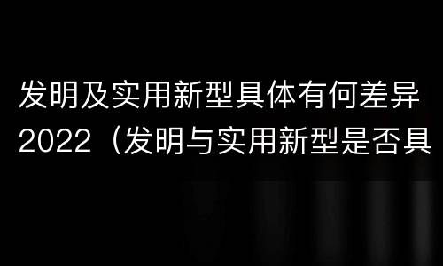 发明及实用新型具体有何差异2022（发明与实用新型是否具有实用性）