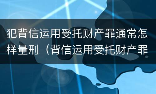 犯背信运用受托财产罪通常怎样量刑（背信运用受托财产罪 量刑）