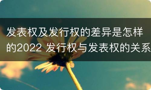 发表权及发行权的差异是怎样的2022 发行权与发表权的关系
