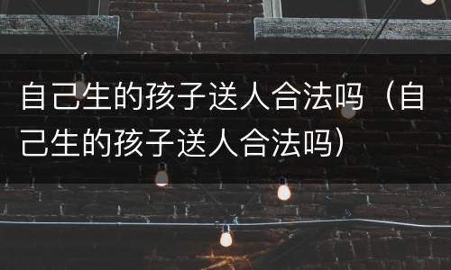 自己生的孩子送人合法吗（自己生的孩子送人合法吗）