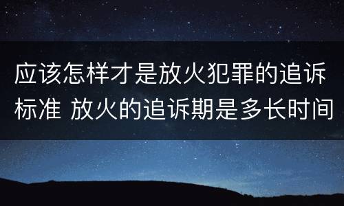 应该怎样才是放火犯罪的追诉标准 放火的追诉期是多长时间