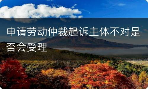 申请劳动仲裁起诉主体不对是否会受理
