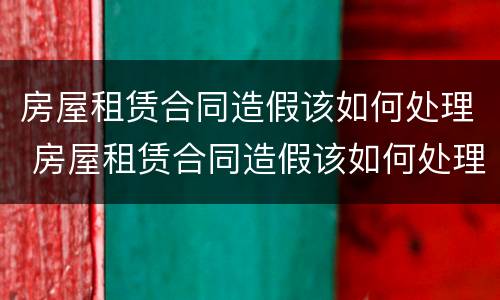 房屋租赁合同造假该如何处理 房屋租赁合同造假该如何处理呢