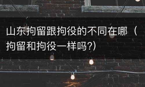 山东拘留跟拘役的不同在哪（拘留和拘役一样吗?）