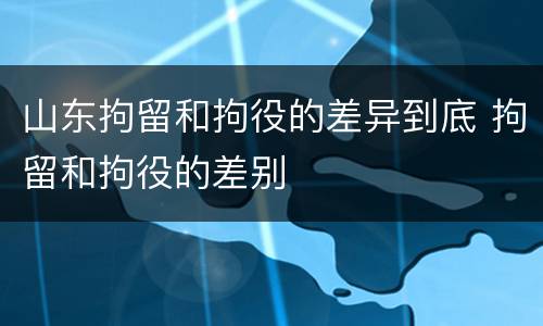 山东拘留和拘役的差异到底 拘留和拘役的差别