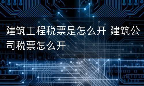 建筑工程税票是怎么开 建筑公司税票怎么开
