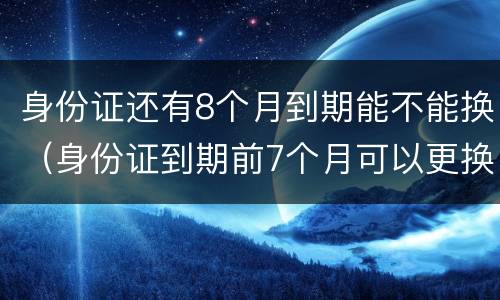身份证还有8个月到期能不能换（身份证到期前7个月可以更换吗）