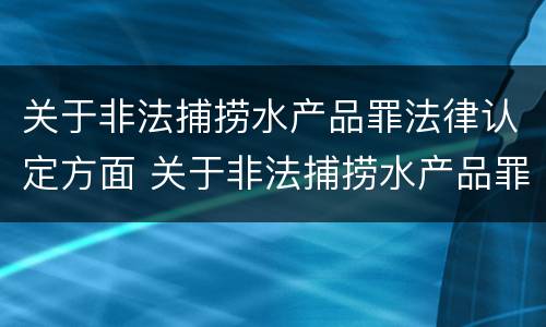 关于非法捕捞水产品罪法律认定方面 关于非法捕捞水产品罪法律认定方面的问题
