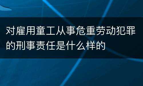 对雇用童工从事危重劳动犯罪的刑事责任是什么样的