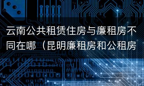 云南公共租赁住房与廉租房不同在哪（昆明廉租房和公租房的区别）