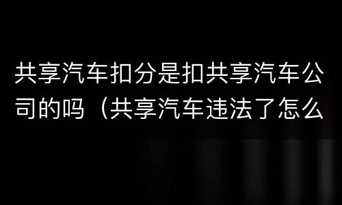 共享汽车扣分是扣共享汽车公司的吗（共享汽车违法了怎么扣分）