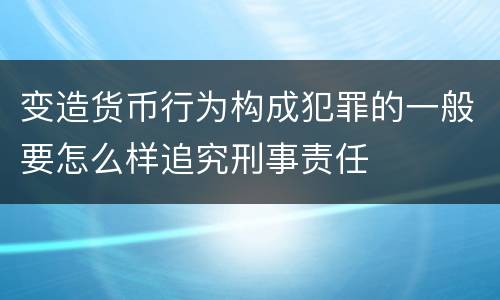 变造货币行为构成犯罪的一般要怎么样追究刑事责任