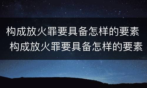 构成放火罪要具备怎样的要素 构成放火罪要具备怎样的要素呢