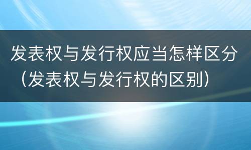 发表权与发行权应当怎样区分（发表权与发行权的区别）