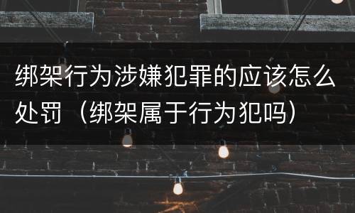 绑架行为涉嫌犯罪的应该怎么处罚（绑架属于行为犯吗）