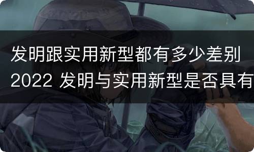 发明跟实用新型都有多少差别2022 发明与实用新型是否具有实用性
