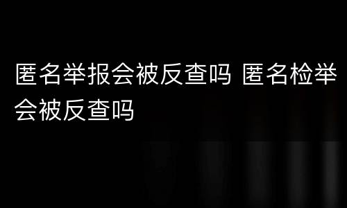 匿名举报会被反查吗 匿名检举会被反查吗