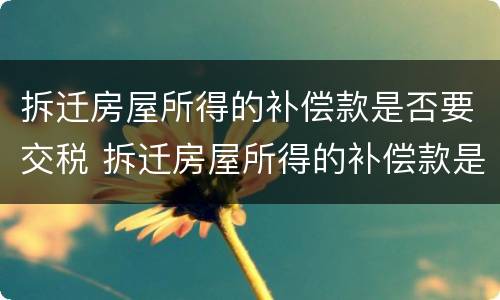 拆迁房屋所得的补偿款是否要交税 拆迁房屋所得的补偿款是否要交税呢