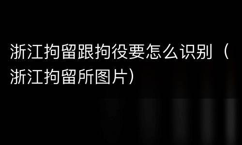 浙江拘留跟拘役要怎么识别（浙江拘留所图片）