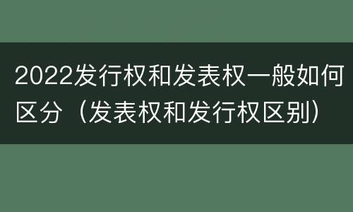 2022发行权和发表权一般如何区分（发表权和发行权区别）