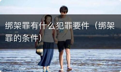 绑架罪有什么犯罪要件（绑架罪的条件）