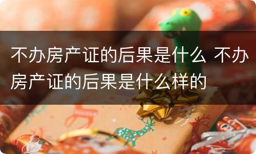 不办房产证的后果是什么 不办房产证的后果是什么样的