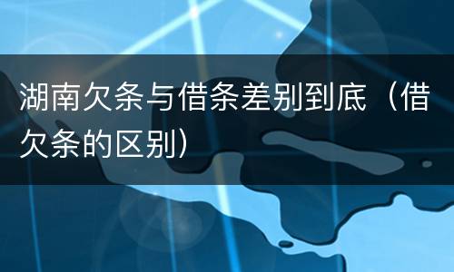 湖南欠条与借条差别到底（借欠条的区别）