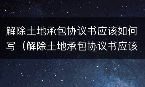 解除土地承包协议书应该如何写（解除土地承包协议书应该如何写呢）