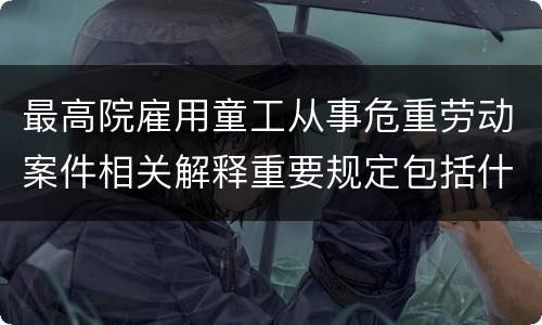 最高院雇用童工从事危重劳动案件相关解释重要规定包括什么