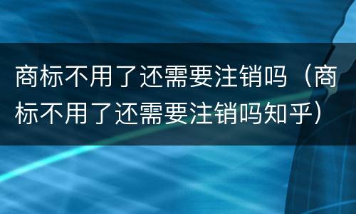 商标不用了还需要注销吗（商标不用了还需要注销吗知乎）